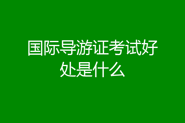 国际导游证考试好处是什么