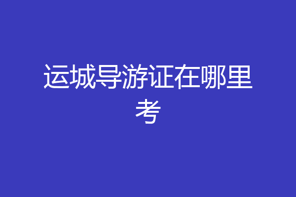 运城导游证在哪里考