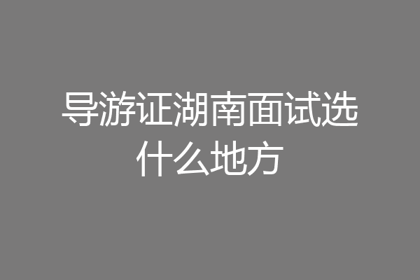 导游证湖南面试选什么地方