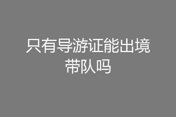 只有导游证能出境带队吗