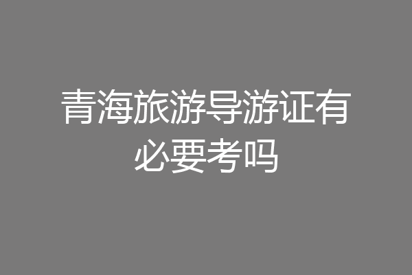 青海旅游导游证有必要考吗