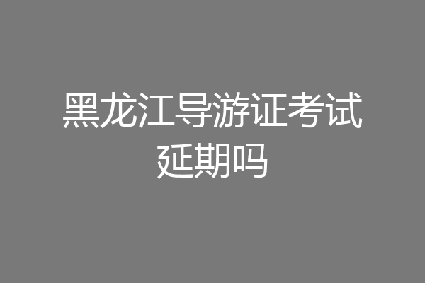 黑龙江导游证考试延期吗