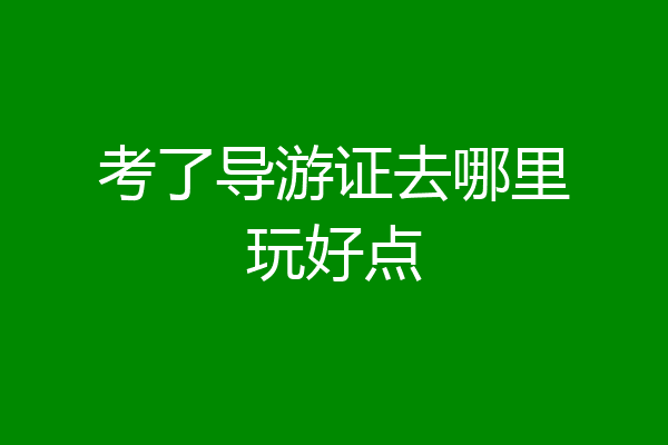 考了导游证去哪里玩好点
