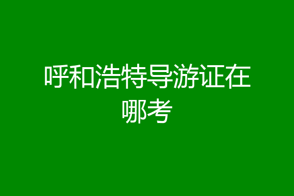 呼和浩特导游证在哪考