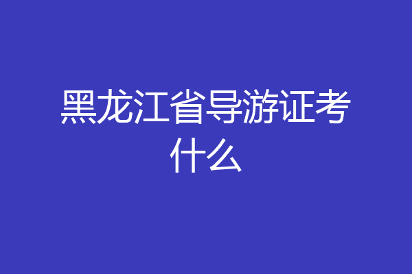 黑龙江省导游证考什么