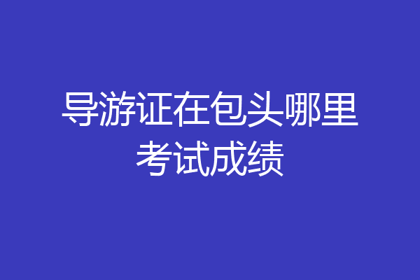 导游证在包头哪里考试成绩