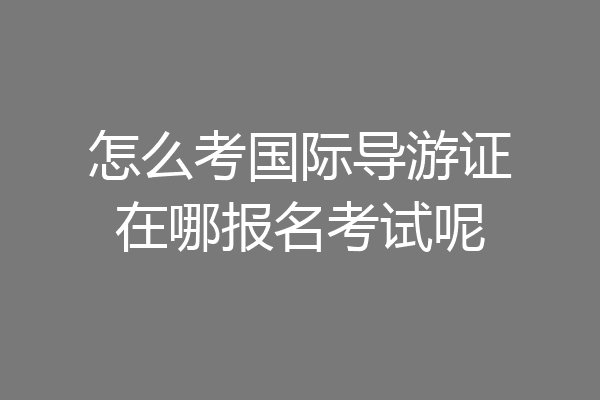 怎么考国际导游证在哪报名考试呢