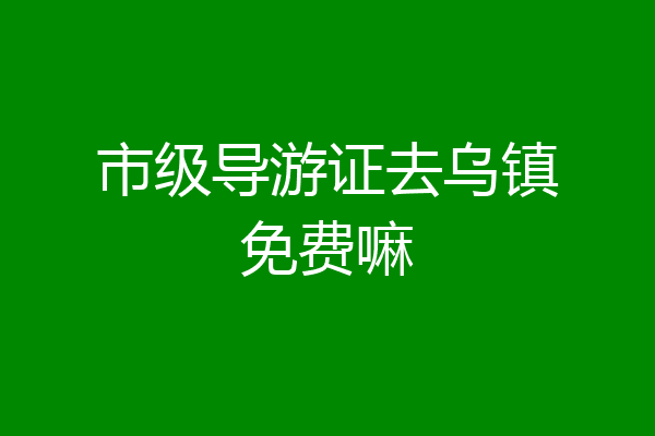 市级导游证去乌镇免费嘛