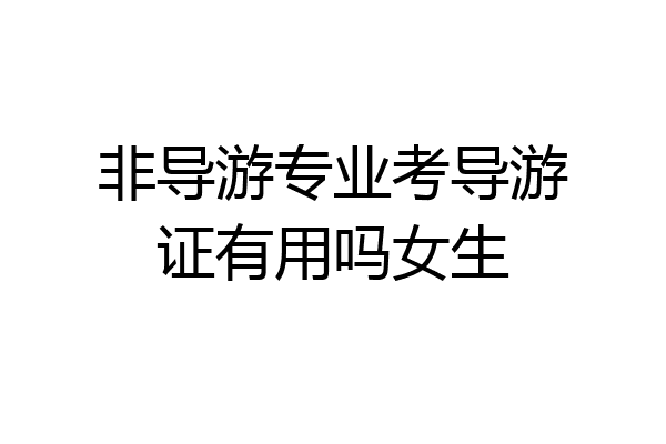 非导游专业考导游证有用吗女生