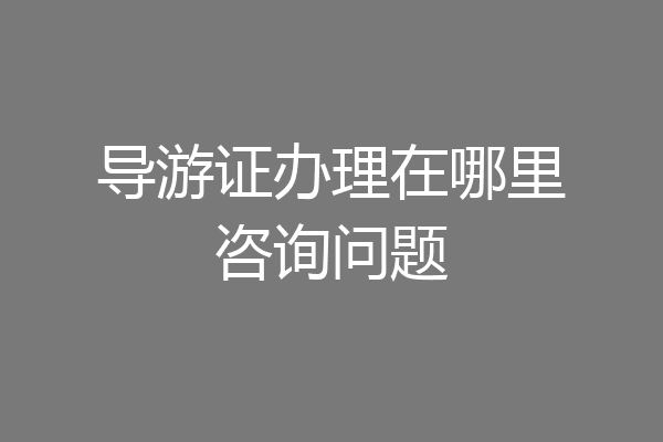 导游证办理在哪里咨询问题