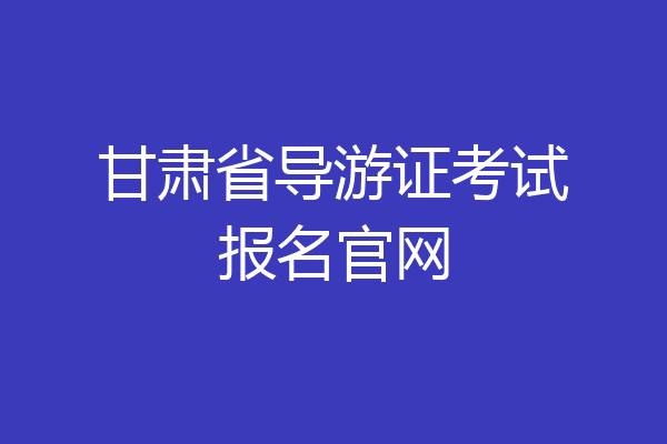 甘肃省导游证考试报名官网