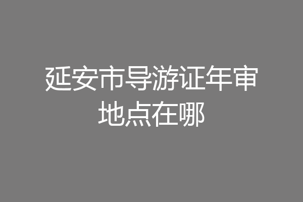 延安市导游证年审地点在哪