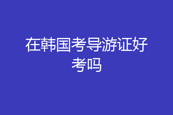 在韩国考导游证好考吗