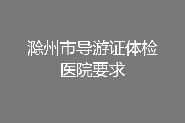 滁州市导游证体检医院要求