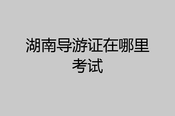 湖南导游证在哪里考试