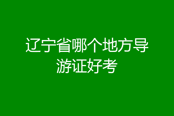辽宁省哪个地方导游证好考