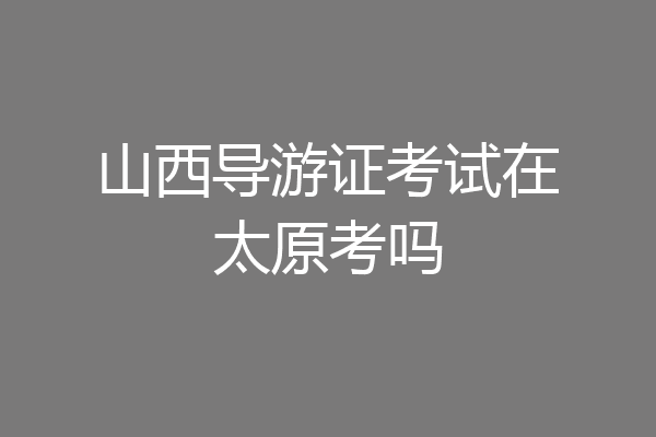 山西导游证考试在太原考吗