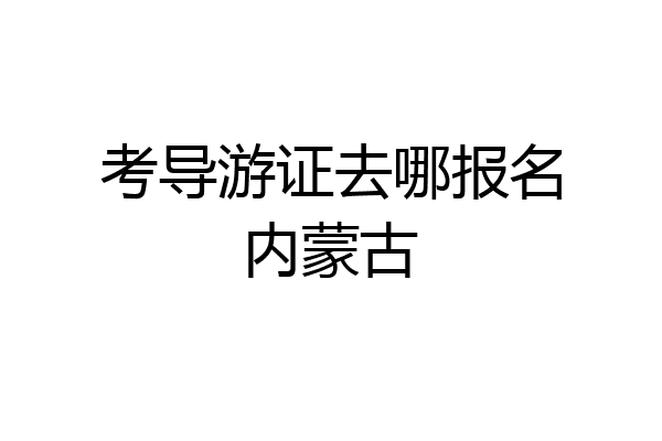 考导游证去哪报名内蒙古