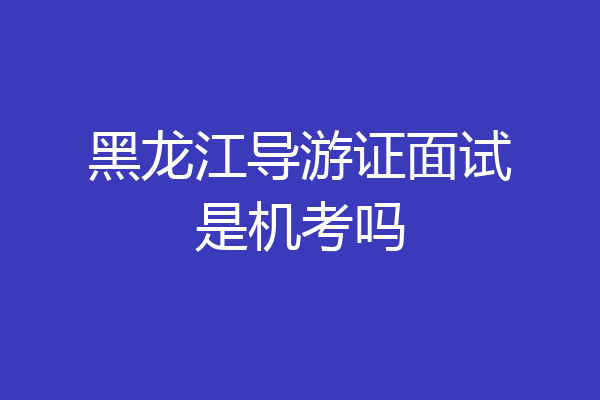黑龙江导游证面试是机考吗