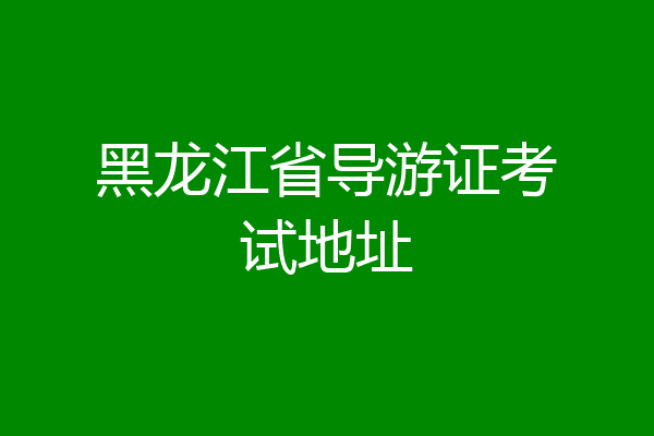 黑龙江省导游证考试地址