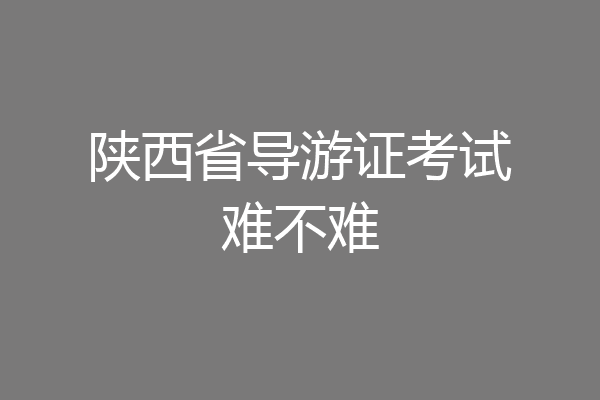 陕西省导游证考试难不难