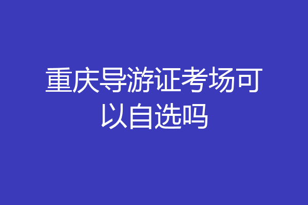 重庆导游证考场可以自选吗