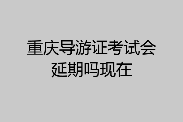 重庆导游证考试会延期吗现在