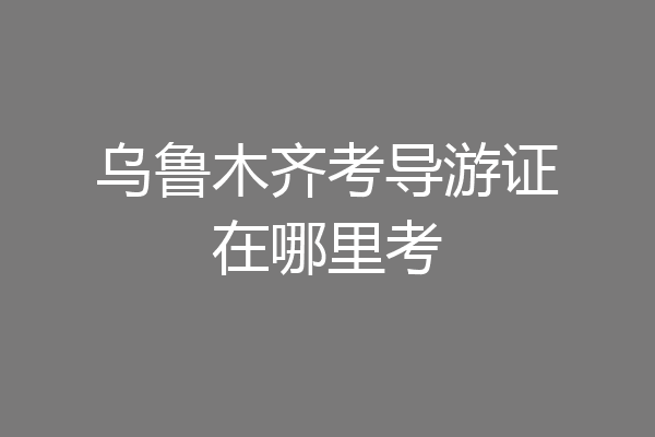 乌鲁木齐考导游证在哪里考