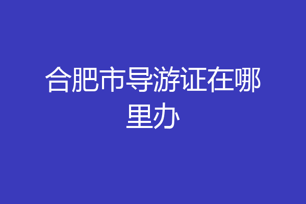 合肥市导游证在哪里办