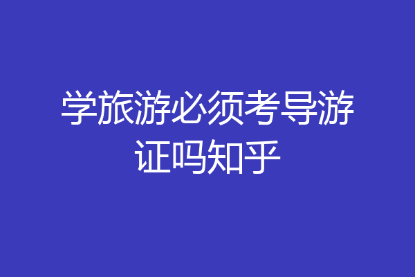 学旅游必须考导游证吗知乎