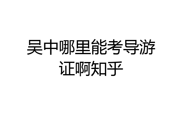 吴中哪里能考导游证啊知乎