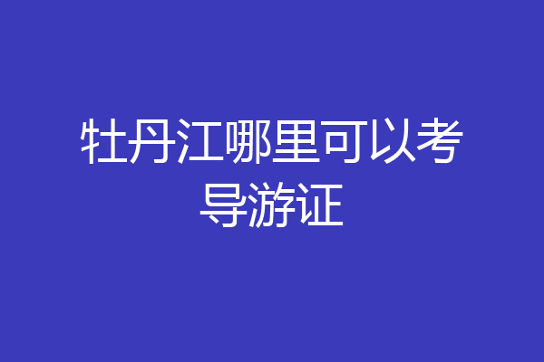 牡丹江哪里可以考导游证