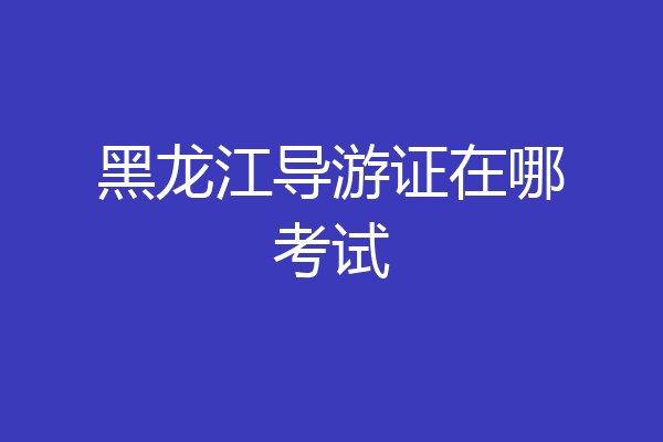 黑龙江导游证在哪考试