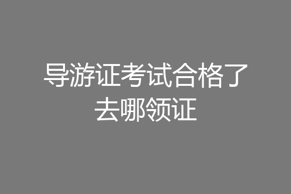 导游证考试合格了去哪领证