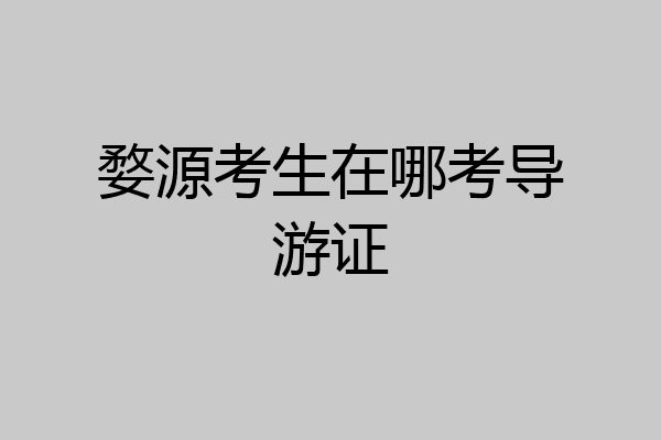 婺源考生在哪考导游证