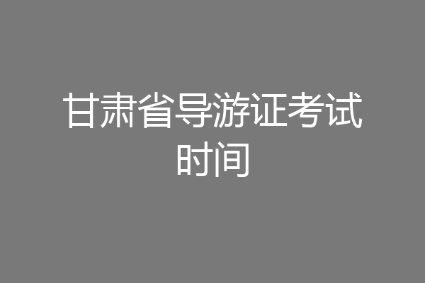 甘肃省导游证考试时间