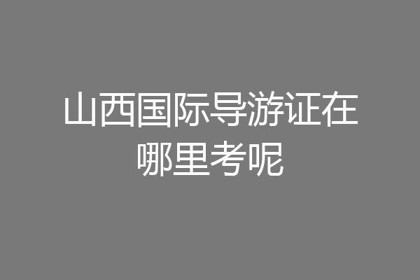 山西国际导游证在哪里考呢
