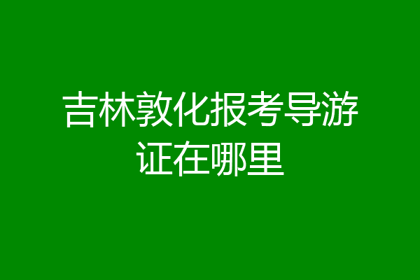吉林敦化报考导游证在哪里