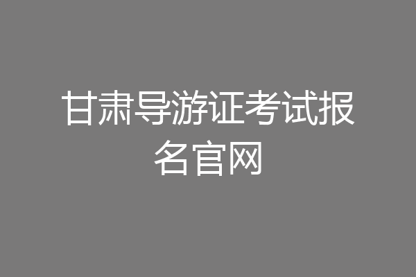 甘肃导游证考试报名官网