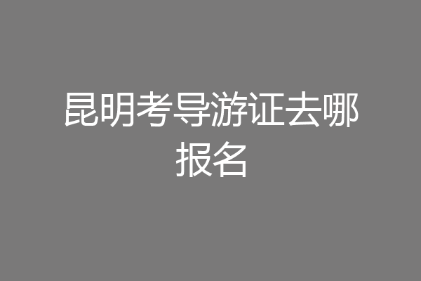 昆明考导游证去哪报名
