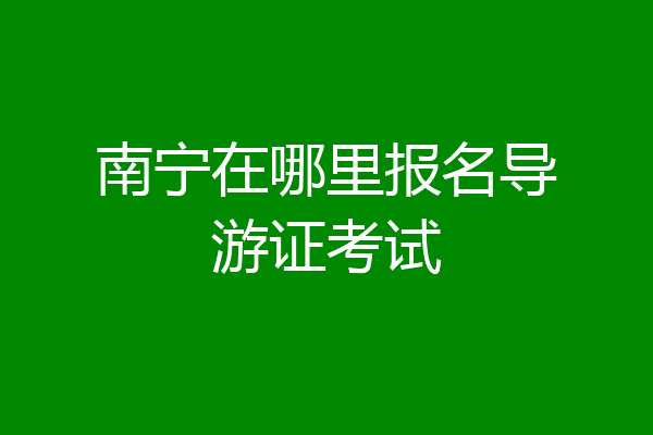 南宁在哪里报名导游证考试