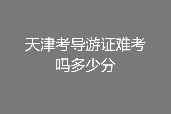 天津考导游证难考吗多少分
