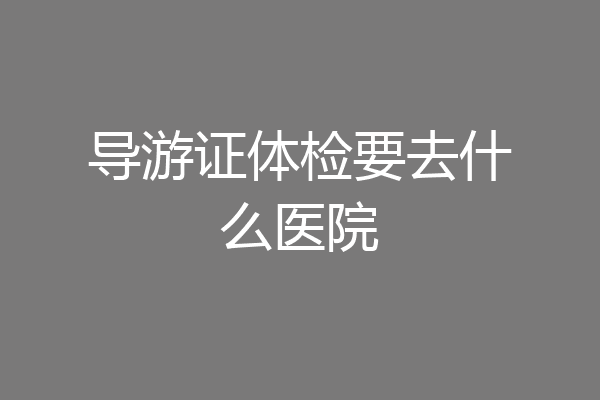 导游证体检要去什么医院
