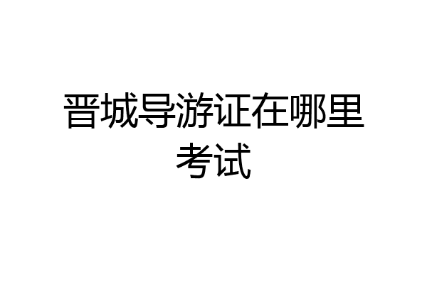 晋城导游证在哪里考试