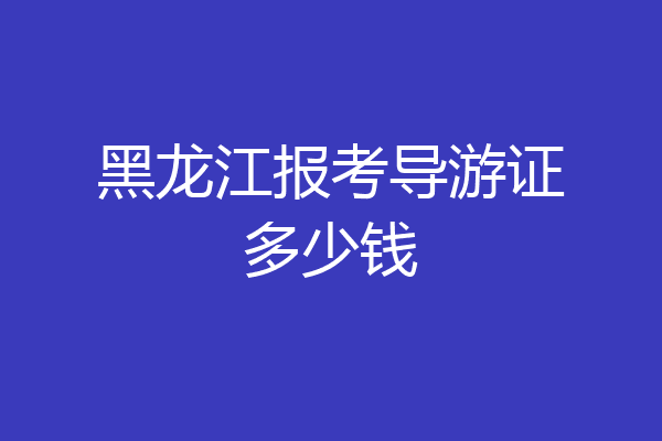 黑龙江报考导游证多少钱