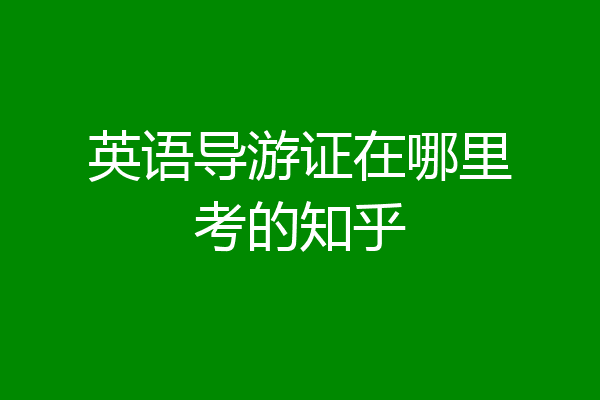 英语导游证在哪里考的知乎