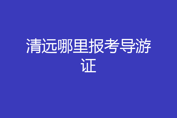 清远哪里报考导游证