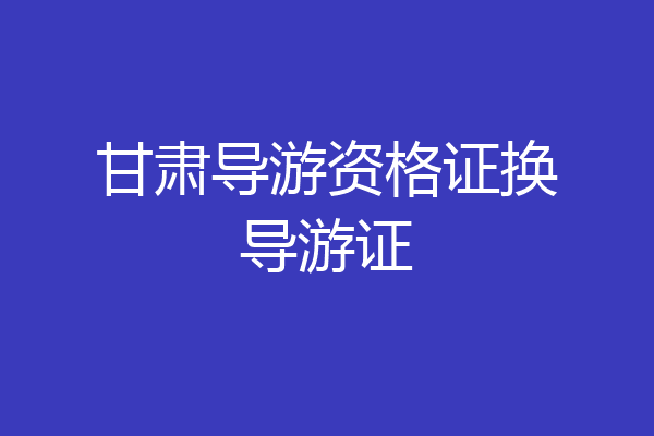 甘肃导游资格证换导游证