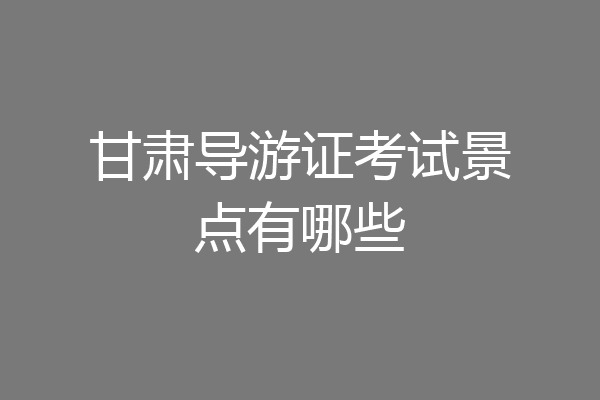 甘肃导游证考试景点有哪些