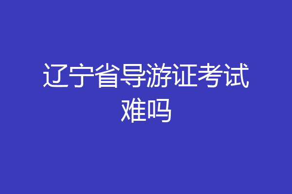 辽宁省导游证考试难吗